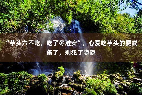 “芋头六不吃，吃了冬难安”，心爱吃芋头的要戒备了，别犯了隐隐