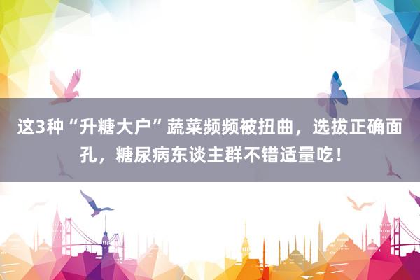 这3种“升糖大户”蔬菜频频被扭曲，选拔正确面孔，糖尿病东谈主群不错适量吃！