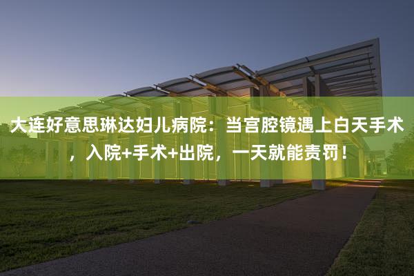 大连好意思琳达妇儿病院：当宫腔镜遇上白天手术，入院+手术+出院，一天就能责罚！