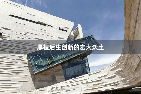 厚植后生创新的宏大沃土