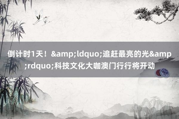倒计时1天！&ldquo;追赶最亮的光&rdquo;科技文化大咖澳门行行将开动