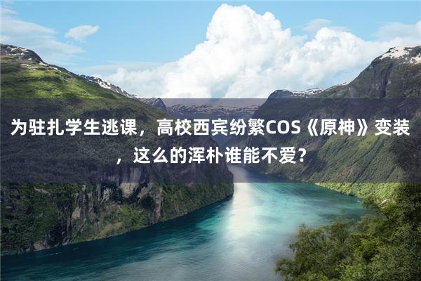 为驻扎学生逃课，高校西宾纷繁COS《原神》变装，这么的浑朴谁能不爱？
