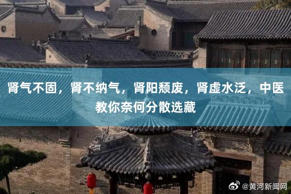肾气不固，肾不纳气，肾阳颓废，肾虚水泛，中医教你奈何分散选藏