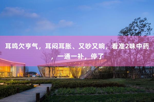耳鸣欠亨气，耳闷耳胀、又吵又响，看准2味中药，一通一补，停了