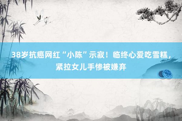 38岁抗癌网红“小陈”示寂！临终心爱吃雪糕，紧拉女儿手惨被嫌弃