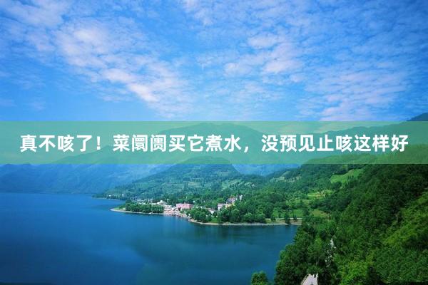 真不咳了!菜阛阓买它煮水,没预见止咳这样好