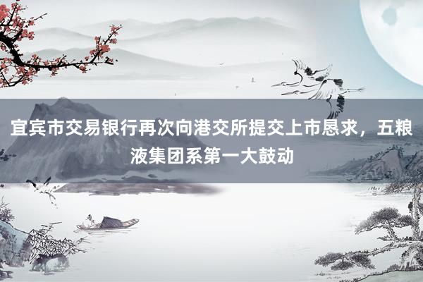 宜宾市交易银行再次向港交所提交上市恳求，五粮液集团系第一大鼓动