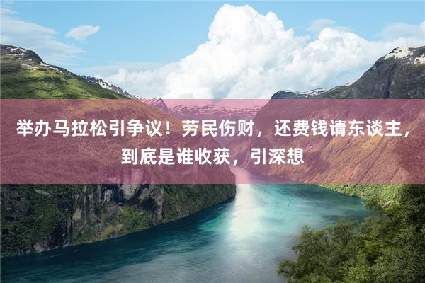 举办马拉松引争议！劳民伤财，还费钱请东谈主，到底是谁收获，引深想