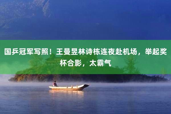 国乒冠军写照！王曼昱林诗栋连夜赴机场，举起奖杯合影，太霸气