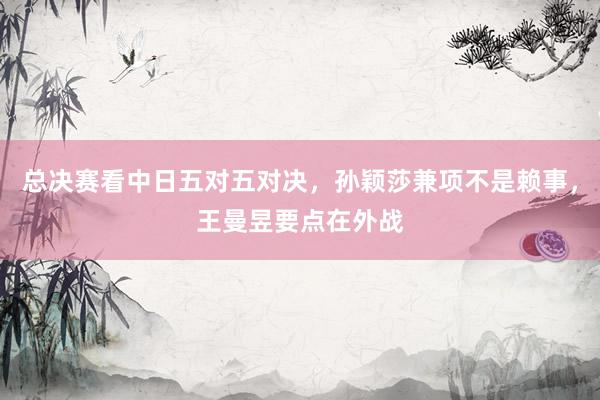 总决赛看中日五对五对决，孙颖莎兼项不是赖事，王曼昱要点在外战