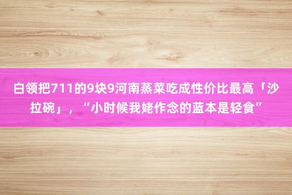 白领把711的9块9河南蒸菜吃成性价比最高「沙拉碗」，“小时候我姥作念的蓝本是轻食”