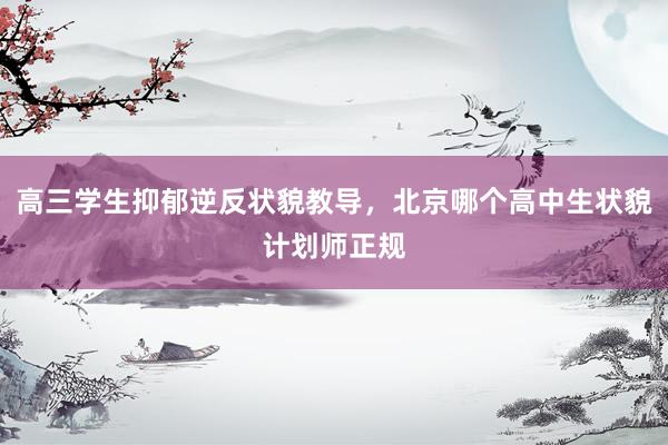 高三学生抑郁逆反状貌教导，北京哪个高中生状貌计划师正规