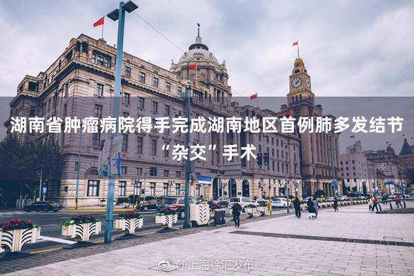湖南省肿瘤病院得手完成湖南地区首例肺多发结节“杂交”手术