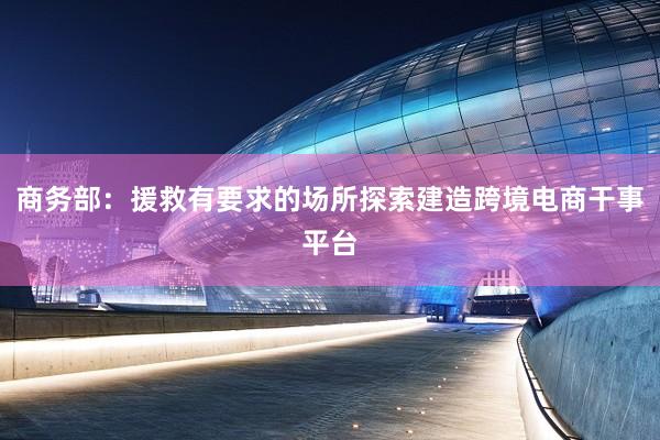 商务部：援救有要求的场所探索建造跨境电商干事平台