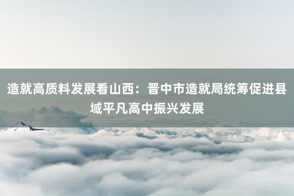 造就高质料发展看山西：晋中市造就局统筹促进县域平凡高中振兴发展