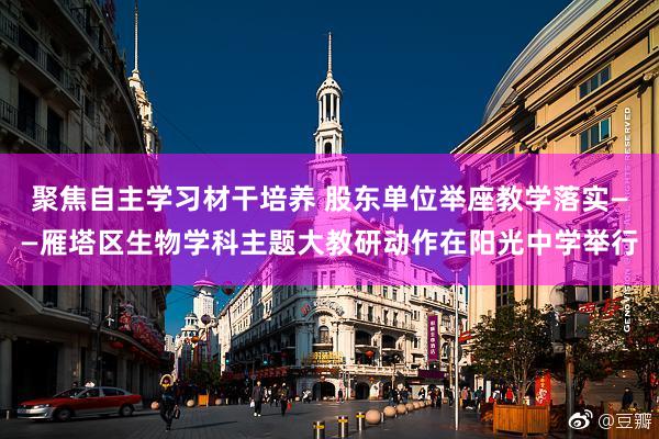 聚焦自主学习材干培养 股东单位举座教学落实——雁塔区生物学科主题大教研动作在阳光中学举行
