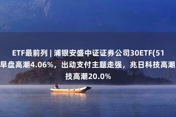 ETF最前列 | 浦银安盛中证证券公司30ETF(516730)早盘高潮4.06%，出动支付主题走强，兆日科技高潮20.0%