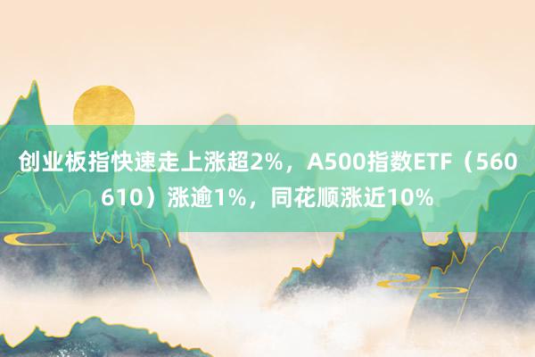 创业板指快速走上涨超2%，A500指数ETF（560610）涨逾1%，同花顺涨近10%