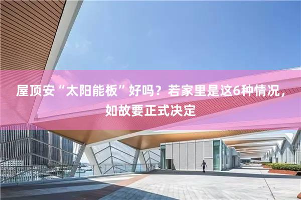 屋顶安“太阳能板”好吗？若家里是这6种情况，如故要正式决定