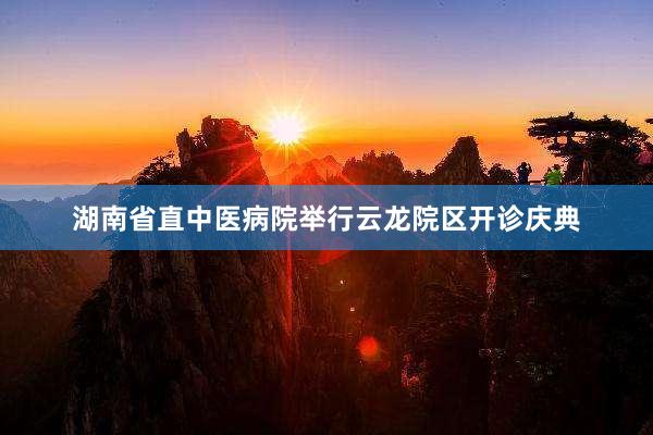 湖南省直中医病院举行云龙院区开诊庆典
