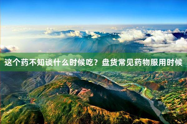 这个药不知谈什么时候吃？盘货常见药物服用时候