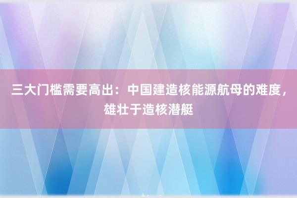 三大门槛需要高出：中国建造核能源航母的难度，雄壮于造核潜艇