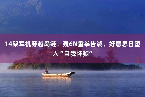 14架军机穿越岛链！轰6N重拳告诫，好意思日堕入“自我怀疑”