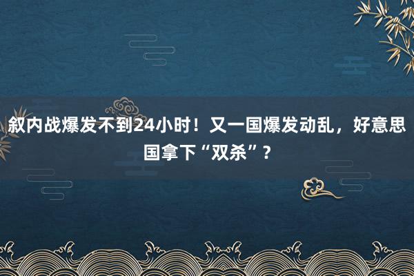 叙内战爆发不到24小时！又一国爆发动乱，好意思国拿下“双杀”？