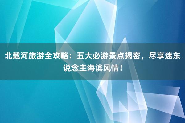 北戴河旅游全攻略：五大必游景点揭密，尽享迷东说念主海滨风情！