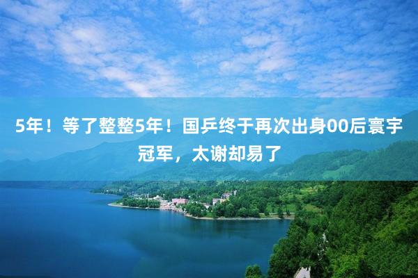 5年！等了整整5年！国乒终于再次出身00后寰宇冠军，太谢却易了