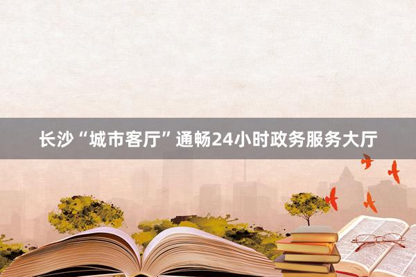 长沙“城市客厅”通畅24小时政务服务大厅