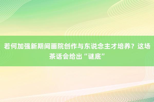 若何加强新期间画院创作与东说念主才培养？这场茶话会给出“谜底”